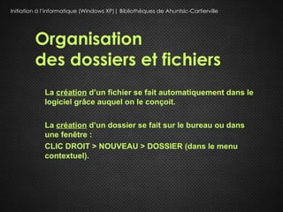Initiation à l’informatique (Windows XP)| Bibliothèques de Ahuntsic-Cartierville




         Organisation
         des dossiers et fichiers
             La création d’un fichier se fait automatiquement dans le
             logiciel grâce auquel on le conçoit.

             La création d’un dossier se fait sur le bureau ou dans
             une fenêtre :
             CLIC DROIT > NOUVEAU > DOSSIER (dans le menu
             contextuel).
 