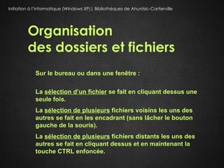 Initiation à l’informatique (Windows XP)| Bibliothèques de Ahuntsic-Cartierville




         Organisation
         des dossiers et fichiers
             Sur le bureau ou dans une fenêtre :

             La sélection d’un fichier se fait en cliquant dessus une
             seule fois.
             La sélection de plusieurs fichiers voisins les uns des
             autres se fait en les encadrant (sans lâcher le bouton
             gauche de la souris).
             La sélection de plusieurs fichiers distants les uns des
             autres se fait en cliquant dessus et en maintenant la
             touche CTRL enfoncée.
 