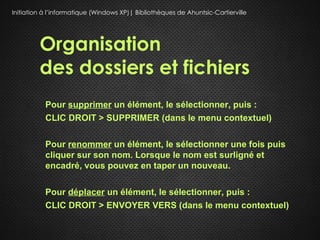 Initiation à l’informatique (Windows XP)| Bibliothèques de Ahuntsic-Cartierville




         Organisation
         des dossiers et fichiers
           Pour supprimer un élément, le sélectionner, puis :
           CLIC DROIT > SUPPRIMER (dans le menu contextuel)

           Pour renommer un élément, le sélectionner une fois puis
           cliquer sur son nom. Lorsque le nom est surligné et
           encadré, vous pouvez en taper un nouveau.

           Pour déplacer un élément, le sélectionner, puis :
           CLIC DROIT > ENVOYER VERS (dans le menu contextuel)
 