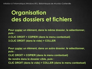 Initiation à l’informatique (Windows XP)| Bibliothèques de Ahuntsic-Cartierville




         Organisation
         des dossiers et fichiers
     Pour copier un élément, dans le même dossier, le sélectionner,
     puis :
     2.CLIC DROIT > COPIER (dans le menu contextuel)
     3.CLIC DROIT (dans le vide) > COLLER

     Pour copier un élément, dans un autre dossier, le sélectionner,
     puis :
     CLIC DROIT > COPIER (dans le menu contextuel)
     Se rendre dans le dossier cible, puis :
     CLIC DROIT (dans le vide) > COLLER (dans le menu contextuel)
 