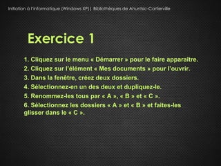 Initiation à l’informatique (Windows XP)| Bibliothèques de Ahuntsic-Cartierville




         Exercice 1
       1. Cliquez sur le menu « Démarrer » pour le faire apparaître.
       2. Cliquez sur l’élément « Mes documents » pour l’ouvrir.
       3. Dans la fenêtre, créez deux dossiers.
       4. Sélectionnez-en un des deux et dupliquez-le.
       5. Renommez-les tous par « A », « B » et « C ».
       6. Sélectionnez les dossiers « A » et « B » et faites-les
       glisser dans le « C ».
 