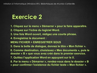 Initiation à l’informatique (Windows XP)| Bibliothèques de Ahuntsic-Cartierville




         Exercice 2
       1. Cliquez sur le menu « Démarrer » pour le faire apparaître.
       2. Cliquez sur l’icône du logiciel Word.
       3. Une fois Word ouvert, rédigez une courte phrase.
       4. Enregistrez le document :
       MENU FICHIER > ENREGISTRER SOUS
       5. Dans la boîte de dialogue, donnez le titre « Mon fichier ».
       6. Comme destination, choisissez « Mes documents », puis le
       dossier « B » que vous avez créé dans le premier exercice.
       7. Quittez l’application Word en appuyant sur le X.
       8. Par le menu « Démarrer », rendez-vous dans le dossier « B
       » pour confirmer l’existence du fichier texte « Mon fichier ».
 