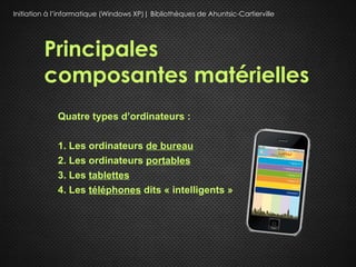 Initiation à l’informatique (Windows XP)| Bibliothèques de Ahuntsic-Cartierville




         Principales
         composantes matérielles
             Quatre types d’ordinateurs :

             1. Les ordinateurs de bureau
             2. Les ordinateurs portables
             3. Les tablettes
             4. Les téléphones dits « intelligents »
 