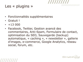 Les « plugins »Fonctionnalités supplémentairesGratuit !+13 000Facebook, Twitter, Gestion avancé des commentaires, Anti-Spam, Formulaire de contact, optimisation du SEO, Sauvegarde (backup) automatique, « caching », « newsletter », gallerie d’images, e-commerce, Google Analytics, réseau social, forum, etc.
