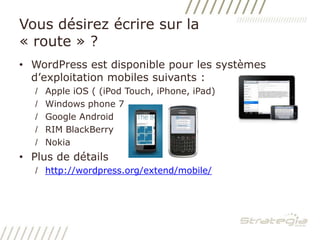 Vous désirez écrire sur la « route » ?	WordPress est disponible pour les systèmes d’exploitation mobiles suivants : Apple iOS ( (iPod Touch, iPhone, iPad)Windows phone 7Google AndroidRIM BlackBerryNokiaPlus de détails		http://wordpress.org/extend/mobile/