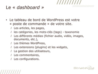 Le « dashboard »Le tableau de bord de WordPress est votre « poste de commande » de votre site.Les articles, les pages, les catégories, les mots-clés (tags) - taxonomieLes différents médias (fichier audio, vidéo, images, documents, etc.),Les thèmes WordPress,Les extensions (plugins) et les widgets,La gestion des utilisateurs,Les commentaires,Les configurations.