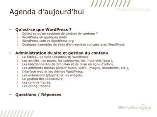 Agenda d’aujourd’huiQu’est-ce que WordPress ?Qu'est ce qu'un système de gestion de contenu ?WordPress en quelques motsWordPress.com vs WordPress.orgQuelques exemples de sites d’entreprises conçues avec WordPressAdministration du site et gestion du contenuLe Tableau de bord (dashboard) WordPressLes articles, les pages, les catégories, les mots-clés (tags),Les fonctionnalités de brouillon et de mise en ligne d’article,Les différents médias (fichier audio, vidéo, images, documents, etc.),Interface web et les thèmes WordPress,Les extensions (plugins) et les widgets,La gestion des utilisateurs,Les commentaires,Les configurations.Questions / Réponses