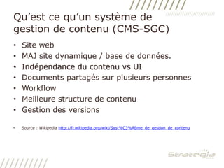 Qu’est ce qu’un système de gestion de contenu (CMS-SGC)Site webMAJ site dynamique / base de données. Indépendance du contenu vs UIDocuments partagés sur plusieurs personnesWorkflowMeilleure structure de contenuGestion des versionsSource : Wikipediahttp://fr.wikipedia.org/wiki/Syst%C3%A8me_de_gestion_de_contenu