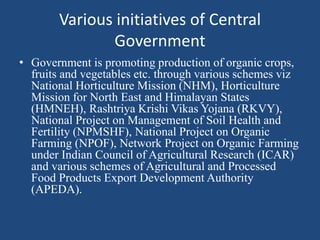Various initiatives of Central
Government
• Government is promoting production of organic crops,
fruits and vegetables etc. through various schemes viz
National Horticulture Mission (NHM), Horticulture
Mission for North East and Himalayan States
(HMNEH), Rashtriya Krishi Vikas Yojana (RKVY),
National Project on Management of Soil Health and
Fertility (NPMSHF), National Project on Organic
Farming (NPOF), Network Project on Organic Farming
under Indian Council of Agricultural Research (ICAR)
and various schemes of Agricultural and Processed
Food Products Export Development Authority
(APEDA).
 
