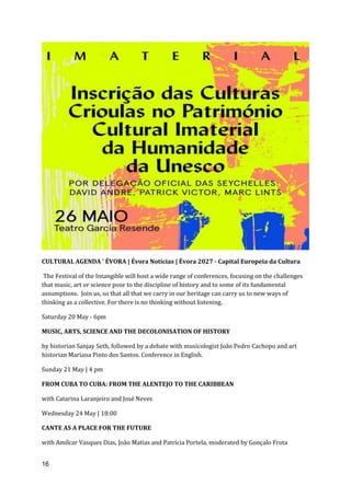 16
CULTURAL AGENDA ' ÉVORA | Évora Notícias | Évora 2027 - Capital Europeia da Cultura
The Festival of the Intangible will host a wide range of conferences, focusing on the challenges
that music, art or science pose to the discipline of history and to some of its fundamental
assumptions. Join us, so that all that we carry in our heritage can carry us to new ways of
thinking as a collective. For there is no thinking without listening.
Saturday 20 May - 6pm
MUSIC, ARTS, SCIENCE AND THE DECOLONISATION OF HISTORY
by historian Sanjay Seth, followed by a debate with musicologist João Pedro Cachopo and art
historian Mariana Pinto dos Santos. Conference in English.
Sunday 21 May | 4 pm
FROM CUBA TO CUBA: FROM THE ALENTEJO TO THE CARIBBEAN
with Catarina Laranjeiro and José Neves
Wednesday 24 May | 18:00
CANTE AS A PLACE FOR THE FUTURE
with Amílcar Vasques Dias, João Matias and Patrícia Portela, moderated by Gonçalo Frota
 