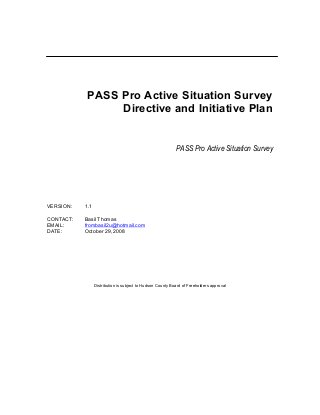 PASS Pro Active Situation Survey
Directive and Initiative Plan
PASS Pro Active Situation Survey
VERSION: 1.1
CONTACT: Basil Thomas
EMAIL: frombasil2u@hotmail.com
DATE: October 29, 2008
Distribution is subject to Hudson County Board of Freeholders approval
 