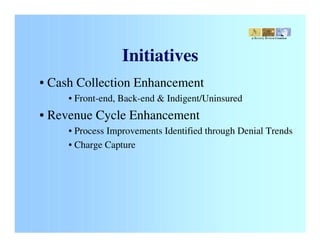 a Beverly Brouse Creation




                  Initiatives
• Cash Collection Enhancement
     • Front-end, Back-end & Indigent/Uninsured
• Revenue Cycle Enhancement
     • Process Improvements Identified through Denial Trends
     • Charge Capture
 