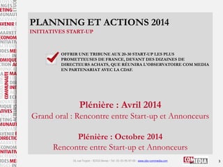 PLANNING ET ACTIONS 2014
INITIATIVES START-UP

OFFRIR UNE TRIBUNE AUX 20-30 START-UP LES PLUS
PROMETTEUSES DE FRANCE, DEVANT DES DIZAINES DE
DIRECTEURS ACHATS, QUE RÉUNIRA L'OBSERVATOIRE COM MEDIA
EN PARTENARIAT AVEC LA CDAF.

Plénière : Avril 2014
Grand oral : Rencontre entre Start-up et Annonceurs

Plénière : Octobre 2014
Rencontre entre Start-up et Annonceurs
16, rue Troyon - 92310 Sèvres - Tel : 01-55-95-97-00 - www.obs-commedia.com

3

 