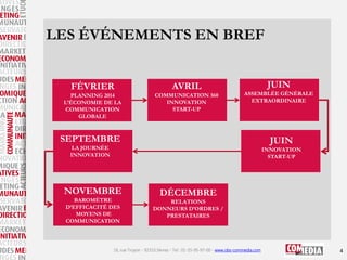 LES ÉVÉNEMENTS EN BREF
FÉVRIER

AVRIL

PLANNING 2014
L’ÉCONOMIE DE LA
COMMUNICATION
GLOBALE

COMMUNICATION 360
INNOVATION
START-UP

JUIN
ASSEMBLÉE GÉNÉRALE
EXTRAORDINAIRE

SEPTEMBRE

JUIN

LA JOURNÉE
INNOVATION

INNOVATION
START-UP

NOVEMBRE
BAROMÈTRE
D’EFFICACITÉ DES
MOYENS DE
COMMUNICATION

DÉCEMBRE
RELATIONS
DONNEURS D’ORDRES /
PRESTATAIRES

16, rue Troyon - 92310 Sèvres - Tel : 01-55-95-97-00 - www.obs-commedia.com

4

 