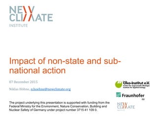 Impact of non-state and sub-
national action
07 December 2015
Niklas Höhne, n.hoehne@newclimate.org
The project underlying this presentation is supported with funding from the
Federal Ministry for the Environment, Nature Conservation, Building and
Nuclear Safety of Germany under project number 3715 41 109 0.
 