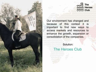 Our environment has changed and
because of this context it is
important to find new ways to
access markets and resources to
enhance the growth, expansion or
consolidation of the companies.
Solution:
The Heroes Club
 