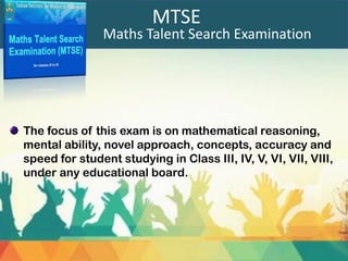 Maths Talent Search Examination
MTSE
The focus of this exam is on mathematical reasoning,
mental ability, novel approach, concepts, accuracy and
speed for student studying in Class III, IV, V, VI, VII, VIII,
under any educational board.
 