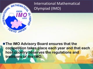 International Mathematical
Olympiad (IMO)
The IMO Advisory Board ensures that the
competition takes place each year and that each
host country observes the regulations and
traditions of the IMO.
 