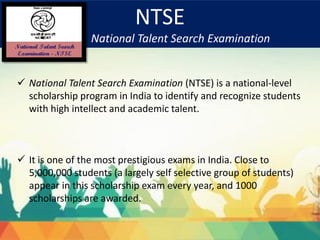 NTSE
National Talent Search Examination
 National Talent Search Examination (NTSE) is a national-level
scholarship program in India to identify and recognize students
with high intellect and academic talent.
 It is one of the most prestigious exams in India. Close to
5,000,000 students (a largely self selective group of students)
appear in this scholarship exam every year, and 1000
scholarships are awarded.
 