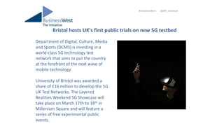 Bristol hosts UK's first public trials on new 5G testbed
#InitiativeWest @BW_Initiative
Department of Digital, Culture, Media
and Sports (DCMS) is investing in a
world-class 5G technology test
network that aims to put the country
at the forefront of the next wave of
mobile technology.
University of Bristol was awarded a
share of £16 million to develop the 5G
UK Test Networks. The Layered
Realities Weekend 5G Showcase will
take place on March 17th to 18th in
Millenium Square and will feature a
series of free experimental public
events.
 