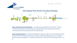 #InitiativeWest @BW_Initiative
Joint Spatial Plan & Joint Transport Strategy
West of England Joint Spatial Plan – Last formal consultation has finished. The four
councils now propose to submit the Joint Spatial Plan to the Secretary of State for
Communities and Local Government for examination.
Joint Transport Study This has been designed to help the region meet the growing travel
demands that new growth will bring, as well as tackling existing pressure on road and
public transport networks. It is the key evidence for a new Joint Local transport Plan – no
4.
 
