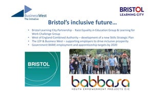 Bristol’s inclusive future…
• Bristol Learning City Partnership - Race Equality in Education Group & Learning for
Work Challenge Group
• West of England Combined Authority – development of a new Skills Strategic Plan
• The LEP & Business West – supporting employers to drive inclusive prosperity
• Government BAME employment and apprenticeship targets by 2020
 