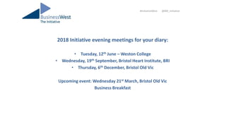 2018 Initiative evening meetings for your diary:
• Tuesday, 12th June – Weston College
• Wednesday, 19th September, Bristol Heart Institute, BRI
• Thursday, 6th December, Bristol Old Vic
Upcoming event: Wednesday 21st March, Bristol Old Vic
Business Breakfast
#InitiativeWest @BW_Initiative
 