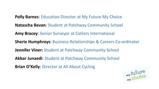 Polly Barnes: Education Director at My Future My Choice
Natascha Bevan: Student at Patchway Community School
Amy Bracey: Senior Surveyor at Colliers International
Sherie Humphreys: Business Relationships & Careers Co-ordinator
Jennifer Viner: Student at Patchway Community School
Akbar Junaedi: Student at Patchway Community School
Brian O’Kelly: Director at All About Cycling
 