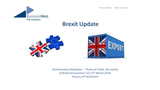Brexit Update
#InitiativeWest @BW_Initiative
Parliamentary Reception - “Terms of Trade: the reality
of Brexit for business” on 27th March 2018,
Houses of Parliament
 