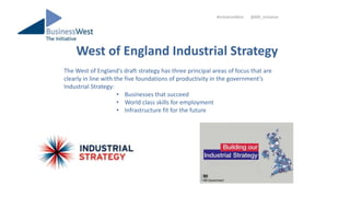 West of England Industrial Strategy
#InitiativeWest @BW_Initiative
The West of England’s draft strategy has three principal areas of focus that are
clearly in line with the five foundations of productivity in the government’s
Industrial Strategy:
• Businesses that succeed
• World class skills for employment
• Infrastructure fit for the future
 