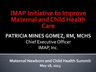 IMAP Initiative to Improve
Maternal and Child Health
Care
PATRICIA MINES GOMEZ, RM, MCHS
Chief Executive Officer
IMAP, Inc.
Maternal Newborn and Child Health Summit
May 28, 2013
 
