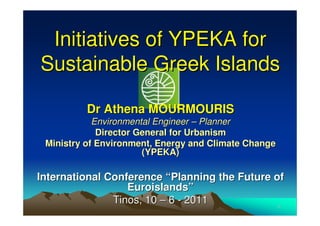 Initiatives of YPEKA for
Sustainable Greek Islands

          Dr Athena MOURMOURIS
            Environmental Engineer – Planner
             Director General for Urbanism
 Ministry of Environment, Energy and Climate Change
                       (YPEKA)

International Conference “Planning the Future of
                  Euroislands”
               Tinos, 10 – 6 - 2011            1
 