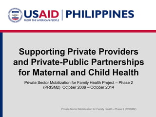 Private Sector Mobilization for Family Health Project – Phase 2
(PRISM2) October 2009 – October 2014
Private Sector Mobilization for Family Health - Phase 2 (PRISM2)
Supporting Private Providers
and Private-Public Partnerships
for Maternal and Child Health
 