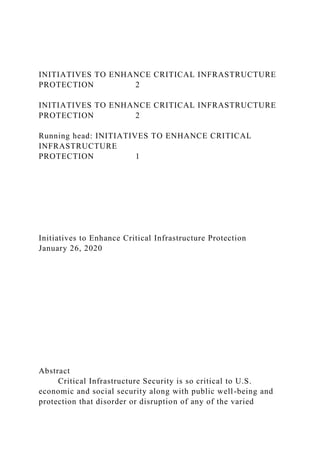 INITIATIVES TO ENHANCE CRITICAL INFRASTRUCTURE
PROTECTION 2
INITIATIVES TO ENHANCE CRITICAL INFRASTRUCTURE
PROTECTION 2
Running head: INITIATIVES TO ENHANCE CRITICAL
INFRASTRUCTURE
PROTECTION 1
Initiatives to Enhance Critical Infrastructure Protection
January 26, 2020
Abstract
Critical Infrastructure Security is so critical to U.S.
economic and social security along with public well-being and
protection that disorder or disruption of any of the varied
 