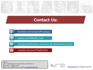 Address:
E1/A | Kailash Colony | Ground Floor and Basement |
New Delhi – 110048 | India
Phone: +91 11 40407701-29 | Email: campaign@pradan.net www.pradan.net | All rights reserved
Contact Us:
facebook.com/pradanofficialpage
twitter.com/PRADAN_India
company/professional-assistance-for-development-action
youtube.com/user/PradanIndia
 