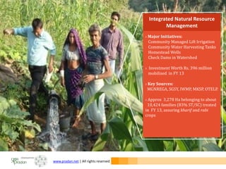 www.pradan.net | All rights reserved
› Major Initiatives:
Community Managed Lift Irrigation
Community Water Harvesting Tanks
Homestead Wells
Check Dams in Watershed
› Investment Worth Rs. 396 million
mobilised in FY 13
› Key Sources:
MGNREGA, SGSY, IWMP, MKSP, OTELP.
› Approx 3,278 Ha belonging to about
10,424 families (83% ST/SC) treated
in FY 13, assuring kharif and rabi
crops
Integrated Natural Resource
Management
 