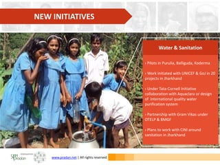 www.pradan.net | All rights reserved
› Pilots in Purulia, Balliguda, Koderma
› Work initiated with UNICEF & GoJ in 20
projects in Jharkhand
› Under Tata-Cornell Initiative
collaboration with Aquaclara or design
of international quality water
purification system
› Partnership with Gram Vikas under
OTELP & BMGF
› Plans to work with CINI around
sanitation in Jharkhand
Water & Sanitation
NEW INITIATIVES
 