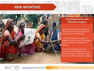 www.pradan.net | All rights reserved
› PRADAN has taken up a program on
Adult Functional Literacy (AFL) in the
Purulia district of West Bengal.
› The functional literacy program is
targeted to reach around 3,200 women
across two blocks—Barabazar and
Kashipur.
› After passing through the Adult
Functional Literacy Program, the neo-
literate women are using their literacy
and numeric skills in personal contexts.
Functional Literacy and
Education Program
NEW INITIATIVES
 