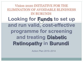 Vision 2020 INITIATIVE FOR THE ELIMINATION OF AVOIDABLE BLINDNESS IN BURUNDI   Action Plan 2010–2014  Looking for  Funds  to set up and run valid, cost-effective programme for screening and treating  Diabetic Retinopathy  in  Burundi  