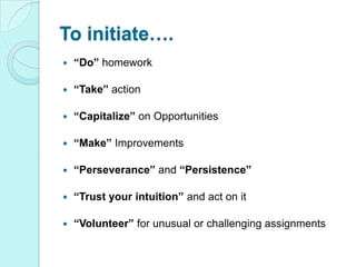To initiate….“Do” homework“Take” action“Capitalize” on Opportunities“Make” Improvements“Perseverance” and “Persistence”“Trust your intuition” and act on it“Volunteer” for unusual or challenging assignments