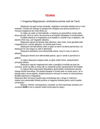 TEORIA
I. Imaginea Magicianului: simbolismul primei carti de Tarot.
Dedesupt vei gasi lumea minerala, vegetala si animala aratata intr-un mod
simbolic. Femeia din stanga si barbatul din dreapta sunt plusul (pozitivul) si
minusul (negativul) din orice fiinta vie.
In mijloc se vede un hermafrodit, o creatura ce personifica unirea celor
doua principii, fiind un semn de armonie a principiilor barbatesc si cel femeiesc.
Fluidele electrice si magnetice sunt aratate in culorile rosu si albastru, cel
electric fiind rosu, cel magnetic albastru.
Regiunea capului la femeie este electrica, deci rosie, zona genitala este
magnetica prin urmare albastra. La barbat este invers.
Deasupra hermafroditului este un glob ca semn al sferei pamantului, iar
deasupra lor sta magul cu cele 4 elemente.
Deasupra barbatului sunt elementele active, focul in rosu si aerul in
albastru.
Deasupra femeii sunt elementele pasive, apa in verde si pamantul in
galben.
In mijloc deasupra magului este un glob violet inchis, reprezentand
principiul akasic.
Deasupra capului magiceanului este o panglica invizibila pe post de
coroana, acolo se afla un lotus alb cu marginile aurite reprezentand divinitatea.
In mijlocul florii este piatra filosofala a alchimistilor simbolizand esenta
intregii stiinte hermetice. Pe partea dreapta in fundal este un soare auriu, iar in
stanga este o luna argintie, aratand plusul si minusul in macro si microcosmos,
fluidele electrice si magnetice.
Deasupre florii de lotus,Creatia este simbolizata de o minge in interiorul
careia sunt prezentate fortele pozitive si negative folosite pentru actul creatiei
universului.
Eternul, infinitul, nemarginirea, increatul, au fost exprimate simbolic prin
cuvantul AUM si intr-o culoare violet inchis pana la negru.
 