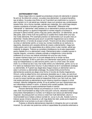 ANTRENAMENT FIZIC
Daca magul stie si e capabil sa proiecteze oricare din elemente in exterior
fie prin el, fie direct din univers, va putea crea elementari, in propriul beneficiu
sau al altora. Va putea crea fiinte ce vor fi servitorii sai credinciosi nu numai in
plan mental ci si in cel astral sau material, dupa cum produce sau condenseaza
aceste fiinte, intr-o forma mentala, astrala sau materiala. Am vorbit deja despre
crearea constienta a formelor ganduri sau “elementali”. Diferenta intre
”elemental” si “elementar” este aceeea ca un elemental e produs pe baza emiterii
unor forme ganduri cu ajutorul imaginatiei si vointei magului si lucreaza in
principal in planul mental, pentru mag sau pentru altcineva. Un elementar, pe de
alta parte, este o fiinta mult mai puternica si subtila fiind creata dintr-unul sau
mai multe elemente. Prin exemple practice voi demonstra cum se pote crea un
elementar. Intuitia obtinuta pana acum va permite magicianului sa-si creeze
propriile tehnici, in functie de acopul urmarit. Tinand cont de etica niciodata nu
va crea un elementar pentru un scop rau; lumea invizibila se va razbuna cu
siguranta, deoarece prin aceasta stiinta de creare a elementarilor, magul are
multa putere care ii da capacitatea de a obtine orice in plan mental, astral sau
material, la alegere. Trebuie sa considere intotdeauna ca el este responsabil
pentru faptele lui si nu elementarii creati. Elementarul este o unealta supusa in
mainile magului, urmandu-i orbeste ordinele si indeplinindu-i orice dorinta
indiferent ca un lucru rau trebuie schimbat intr-unul bun sau invers.
In aceasi maniera dupa cum nu te poti astepta de la un brutar sa faca
treaba unui tamplar, la fel nu poti cere unui elementar creat pentru un anumit
scop sa indeplineasca o a alta sarcina pentru care nu a fost creat. Din acest
motiv nu e indicat sa dai 2 sau mai multe ordine unui elementar, pentru ca nu va
fi in stare sa realizeze bine niciunul. In plus trebuie sa iei in considerare analogia
cu elementele. Ar fi gresit sau ilegal daca magul creaza un elementar care nu
este in armonie cu elementele analoage. Nu exista limite privind forma
elementarului putandu-se alege orice forma in functie de intuitia magicianului.
Oricum, evita sa alegi forma unor persoane decedate sau in viata, pe care le-ai
cunoscut, ai fost, sau esti in contact cu ele. Facand aceasta te poti conecta rapid
si usor la corpul mental sau astral al respectivei fiinte si sa-i faci mult rau. Apoi
mai exista pericolul ca elementarul sa se intoarca impotriva magului in orice
moment, datorita inteligentei primite. El va sti perfect cum sa-l vampirizeze sau
sa-l influenteze indirect in somn, si facand orice rautati posibile. Deci orice
magician e sfatuit sa ia acest avertisment foarte in serios!
Fiecare elementar trebuie sa primeasca un nume in momentul nasterii
sale. Este recomandabil sa alegi nume mai putin comune, deoarece simpla
pronuntare intamplatoare a numelui va fi deajuns sa-l aduca pe elementar langa
magician. Sa presupunem ca cineva a creat mai multi elementari, atunci e
recomandabil sa-si noteze undeva numele lor, ca sa nu le uite. Aceste nume nu
trebuie spuse nimanui deoarce un alt mag destul de istet, poate pune stapanire
pe elementar si sa lucreze cu el usor si fara efort.
Puterea si eficienta elementarului depinde in intregime de cum si cat este
incarcat. Cu cat este mai puternica vointa si capacitatea de proiectie exterioara a
 