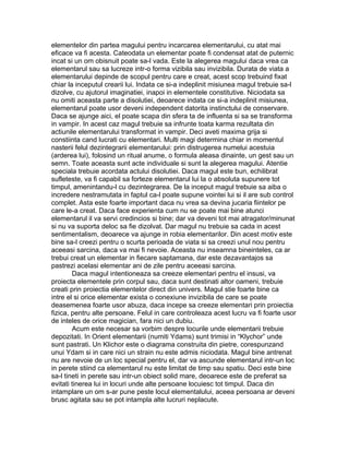 elementelor din partea magului pentru incarcarea elementarului, cu atat mai
eficace va fi acesta. Cateodata un elementar poate fi condensat atat de puternic
incat si un om obisnuit poate sa-l vada. Este la alegerea magului daca vrea ca
elementarul sau sa lucreze intr-o forma vizibila sau invizibila. Durata de viata a
elementarului depinde de scopul pentru care e creat, acest scop trebuind fixat
chiar la inceputul crearii lui. Indata ce si-a indeplinit misiunea magul trebuie sa-l
dizolve, cu ajutorul imaginatiei, inapoi in elementele constitutive. Niciodata sa
nu omiti aceasta parte a disolutiei, deoarece indata ce si-a indeplinit misiunea,
elementarul poate usor deveni independent datorita instinctului de conservare.
Daca se ajunge aici, el poate scapa din sfera ta de influenta si sa se transforma
in vampir. In acest caz magul trebuie sa infrunte toata karma rezultata din
actiunile elementarului transformat in vampir. Deci aveti maxima grija si
constiinta cand lucrati cu elementari. Multi magi determina chiar in momentul
nasterii felul dezintegrarii elementarului: prin distrugerea numelui acestuia
(arderea lui), folosind un ritual anume, o formula aleasa dinainte, un gest sau un
semn. Toate aceasta sunt acte individuale si sunt la alegerea magului. Atentie
speciala trebuie acordata actului disolutiei. Daca magul este bun, echilibrat
sufleteste, va fi capabil sa forteze elementarul lui la o absoluta supunere tot
timpul, amenintandu-l cu dezintegrarea. De la inceput magul trebuie sa aiba o
incredere nestramutata in faptul ca-l poate supune vointei lui si il are sub control
complet. Asta este foarte important daca nu vrea sa devina jucaria fiintelor pe
care le-a creat. Daca face experienta cum nu se poate mai bine atunci
elementarul il va servi credincios si bine; dar va deveni tot mai atragator/minunat
si nu va suporta deloc sa fie dizolvat. Dar magul nu trebuie sa cada in acest
sentimentalism, deoarece va ajunge in robia elementarilor. Din acest motiv este
bine sa-l creezi pentru o scurta perioada de viata si sa creezi unul nou pentru
aceeasi sarcina, daca va mai fi nevoie. Aceasta nu inseamna bineinteles, ca ar
trebui creat un elementar in fiecare saptamana, dar este dezavantajos sa
pastrezi acelasi elementar ani de zile pentru aceeasi sarcina.
Daca magul intentioneaza sa creeze elementari pentru el insusi, va
proiecta elementele prin corpul sau, daca sunt destinati altor oameni, trebuie
creati prin proiectia elementelor direct din univers. Magul stie foarte bine ca
intre el si orice elementar exista o conexiune invizibila de care se poate
deasemenea foarte usor abuza, daca incepe sa creeze elementari prin proiectia
fizica, pentru alte persoane. Felul in care controleaza acest lucru va fi foarte usor
de inteles de orice magician, fara nici un dubiu.
Acum este necesar sa vorbim despre locurile unde elementarii trebuie
depozitati. In Orient elementarii (numiti Ydams) sunt trimisi in “Klychor” unde
sunt pastrati. Un Klichor este o diagrama construita din pietre, corespunzand
unui Ydam si in care nici un strain nu este admis niciodata. Magul bine antrenat
nu are nevoie de un loc special pentru el, dar va ascunde elementarul intr-un loc
in perete stiind ca elementarul nu este limitat de timp sau spatiu. Deci este bine
sa-l tineti in perete sau intr-un obiect solid mare, deoarece este de preferat sa
evitati tinerea lui in locuri unde alte persoane locuiesc tot timpul. Daca din
intamplare un om s-ar pune peste locul elementalului, aceea persoana ar deveni
brusc agitata sau se pot intampla alte lucruri neplacute.
 