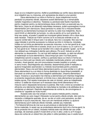 dupa ce si-a indeplinit sarcina. Astfel ai posibilitatea sa verifici daca elementarul
si-a indeplinit sau nu misiunea, prin apropierea de obiect a unui pendul.
Daca elementarul s-a intors in forma lui, dupa indeplinirea muncii,
pendulul va prezenta vibratii, deoarece acesti elementari au o remarcabila
radiatie magnetica si electrica. Testarea cu pendulul este foarte importanta
pentru magician pentru ca demonstreaza daca ordinul dat s-a executat sau nu.
Mai tarziu, dupa ce ati dobandit maturitatea necesara, puteti supraveghea munca
elementarilor prin clarviziune. Daca pendulul nu arata nici o miscare/vibratie
inseamna ca elementarul lucreaza iar sarcina nu este inca indeplinita. Atunci
cand trimiti un elementar sa lucreze, nu uita ca pentru el nu sunt granite de
timp sau spatiu, el poate fi capabil sa inconjoare globul terestru intr-o clipa daca
este necesar. Trebuie sa fi ferm convins ca iti va executa ordinele si se va
supune vointei tale in timpul care i l-ai alocat, fara nici o exceptie. Nici cea mai
vaga indoiala in privinta succesului nu trebuie sa intre in mintea ta, niciodata.
Indata ce l-ai trimis pe elementar sa execute misiunea, nu te mai gandi la el, rupe
legatura psihica dintre tine si acesta, brusc ca si cum ai taia-o cu un cutit si nu
te mai gandi la el. Trebuie sa te transferi intr-o stare de gandire “goala”, sa fii cat
mai detasat sau indreapta-ti atentia spre altceva. Pe scurt, trebuie sa uiti de
elementar cu desavarsire. Cu cat mai abil realizezi aceasta, cu atat mai eficient
si nederanjat va lucra elementarul. Daca timpul pe care i l-ai fixat pentru
indeplinirea sarcinii a expirat, verifica cu pendulul daca s-a intors in forma sa.
Daca s-a intors poti sa-l dizolvi prin metodele mentionate anterior: prin arderea
numelui, ritual special, sau prin pronuntarea inceata (soptita) a numelui
in sens invers. Dezintegrarea sau disolutia, deasemenea poate fi realizata cu
ajutorul imaginatiei asemanator cu metoda recomandata pentru proiectia
elementelor. Daca vrei poti folosi elementarul pentru un scop similar si in alt loc.
Daca elementarul nu s-a intors in forma destinata lui dupa timpul prestabilit, si
banuiesti ca ordinul dat nu a fost indeplinit satisfacator, cheama elementarul
inapoi. Incearca o acumulare mai intensa a elementului prin intarirea imaginatiei
si proiectia respectivului element, si trimite inca o data elementarul sa execute
treaba ceruta. Poti repeta incarcarea de cate ori doresti, pana se indeplineste
ordinul. O astfel de incarcare va fi necesara daca trimiti elementarul intr-o
misiune care ii depaseste tensiunea si puterea. Mai mult, e bine sa consideri ca
eficienta unui elementar depinde de maturitatea ta mentala si de abilitatea de a
condensa un element. Depinde deasemenea de vointa ta, de convingerea si
credinta ta “capabila sa mute muntii”.
Aceasta este cea mai simpla si mai usoara metoda pentru crearea
elementarilor pe care magul ii foloseste numai pentru efecte simple, idei care nu
necesita o inteligenta speciala, de ex: sa dai un ordin unei persoane, sa oferi
protectie in lucruri marunte etc. Asa cum am mentionat anterior cu ajutorul
elementarului pot fi obtinute efecte mentale, astrale sau materiale.
• Tot folosind tehnica de mai sus se pot produce si elementari fara o
forma materiala. In acest caz se proiecteaza elementul dorit intr-o forma-gand, la
fel ca proiectia intr-un obiect. Aceasta metoda este mai dificila dar are unele
avantaje, de exemplu poate fi mutat dintr-un loc in altul, unde nu ar fi incaput
daca era vorba de un obiect fizic (de pilda in coltul peretelui) sau in acele locuri
 