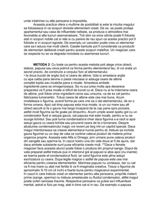unde intalnirea cu alte persoane e imposibila.
Aceasta practica ofera o multime de posibilitati si este la intuitia magului
sa foloseasca in ce scopuri doreste elementarii creati. De ex: se poate proteja
apartamentul sau casa de influentele nefaste, sa produca o atmosfera mai
favorabila si alte lucruri asemanatoare. Toti stim ca orice stiinta poate fi folosita
atat in scopuri nobile cat si rele si cu parere de rau spun ca aceste practici pot fi
folosite si in scopuri egoiste. De exemplu un vanzator poate crea un elementar
care sa-I aduca mai multi clienti. Casele bantuite pot fi considerate ca productii
de elementari deliberat creati pentru aceste scopuri malefice. Un magician care
se respecta nu se va degrada niciodata cu asemenea lucruri.
METODA 2: Cu toate ca pentru acasta metoda poti alege orice obiect,
statuie, papusa sau ceva potrivit ca forma pentru elementarul tau, iti voi arata un
secret practic, de construire a corpului fizic al elementarului:
• Ia doua bucati de argila (lut) si ceara de albine. Uda si amesteca argila
cu apa calda pana devine o pasta viscoasa si adauga ceara de albine
complet topita sau incalzita pana e moale. Amesteca ambele
ingrediente pana se omogenizeaza. Sa nu pui prea multa apa deoarece
preparatul va fi prea moale si dificil de lucrat cu el. Daca nu ai la indemana ceara
de albine, poti folosi orice ingredient ceros sau unsuros, ca de ex cel pentru
fabricarea lumanarilor. Totusi ceara de albine este cea mai buna. Acum
modeleaza o figurina, avand forma pe care vrei sa o dai elementarului, de ex o
forma umana. Apoi cat timp papusa esta inca moale, ia un cui mare sau alt
obiect ascutit si fa o gaura mai larga incepand de la cap pana spre picioare,
astfel incat figurina sa fie goala pe dinauntru. Acum umple acest spatiu gol cu un
condensator fluid si astupa gaura, cat papusa mai este moale, pentru a nu se
scurge lichidul. Sau poti turna condensatorul chiar daca figurina s-a racit si apoi
astupi gaura cu ceara lichida sau picurand ceara de la o lumanare. Despre
alcatuirea condensatorului magic voi reveni pe larg intr-un capitol special. Daca
magul intentioneaza sa creeze elementarul numai pentru el, trebuie sa inchida
gaura figurinei cu un dop de vata ce contine cateva picaturi de materie prima
organica proprie. Aceasta este Alfa si Omega; prin urmare pune cateva picaturi
din sangele sau sperma ta. In cazul nostru una din cele doua ar fi de ajuns, dar
daca ambele substante sunt puse eficienta creste mult. **Daca o femeie
magician face aceasta atunci poate folosi o picatura din propriul sange. Dopul de
vata preparat astfel trebuie pus in interiorul gol al papusii si abia apoi (nu inainte)
se toarna peste el condensatorul fluid, iar cand figurina este plina astupi
eschizatura cu ceara. Dupa legile magice o astfel de papusa este cea mai
eficienta pentru crearea elementarilor. Marimea papusii nu conteaza, dar cu cat
va fi mai mare cu atat mai fertila iti va fi imaginatia creativa. Totusi o figurina de
aproximativ 9-10 cm (4 inch) e foarte buna pentru magicianul experimentat.
In cazul in care trebuie creat un elementar pentru alta persoana, propriile materii
prime (sange, sperma) nu trebuie amestecate cu fluidul condensator, altfel magul
poate suferi serioase traume. Respectiva persoana va putea sa-l influenteze
mental, astral si fizic pe mag, atat in bine cat si in rau. De exemplu o papusa
 