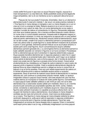 creata astfel fiind pusa in apa rece va cauza frisoane magului, expusa la o
mare temperatura ii va crea febra etc. Multe posibilitati exista privind legaturile
mago-simpatetice, dar nu le voi mentiona ca sa nu seducem elevul la lucruri
rele.
Papusa de mai sus poate fi incarcata, bineinteles, doar cu un element si
elementarul pote fi creat prin metoda 1, dar acum voi arata practica metodei 2.
• Tine figurina in mana stanga si mangaie-o usor cu mana dreapta ca si cum ai
vrea sa o invii cu energia ta vitala. Respira asupra ei ca si cum ai vrea sa o
resuscitezi si sa o aduci la viata. Da-i un nume elementarului ce se naste si
rosteste-i numele de cateva ori proiectandu-l in figurina. Persoanele religioase
pot chiar sa-si boteze papusa, intr-o maniera similara botezului crestin dandu-i
un nume chiar in cursul acestei ceremonii. Aceasta este la alegerea magului si
nu este absolut necesara. In orice caz asigura-te ca papusa are un corp perfect
adecvat pentru elementarul tau. Alcatuirea corpului astral al elementarului: dupa
ce i-ai dat numele, umple-ti tot corpul cu elementul pamant si proiecteaza-l prin
maini sau plexul solar si umple figurina cu acest element incepand de la picioare
si pana in zona genitala. Elementul pamant trebuie sa se acumuleze dinamic in
aceste parti cand umpli figurina. Acum concentreaza-te asupra calitatilor
elementului pamant (greutate etc.), cu convingerea ferma ca elementul pamant si
toate calitatile asociate vor ramane in figurina si vor lucra constant. Procedeaza
la fel cu elementul apa pe care il proiectezi in regiunea abdominala a papusii.
Dupa aceasta transfera elementul aer in regiunea pieptului si elem foc in capul
papausii. Indata ce ai proiectat toate cele 4 elemente, poti fi sigur ca ai realizat
corpul astral al elementarului, care ia forma papusii, dar in functie de dorinta ta
acest corp poate iesi din figurina si accepta orice forma doresti. Corpul astral
al elementarului tau intotdeauna va fi legat de cadrul material (in cazul nostru de
papusa) printr-o legatura invizibila. Viata si existenta elementarului depinde de
papusa fizica iar dupa indeplinirea sarcinii e obligat sa revina in corpul fizic al
papusii si sa ia forma acesteia. Pana aici poti repeta experimentul de cateva ori
si reintari eficienta printr-o adanca meditatie asupra actului si scopului
experientei. Daca ai terminat de realizat corpul astral al elementarului in maniera
descrisa aici, poti continua cu producerea corpului mental. Astfel, cu ajutorul
imaginatiei creaza in papusa corpul mental, care este alcatuit din cea mai fina
materie eterica ce inconjoara si invaluie din toate partile figurina. Concentreaza
in capul papusii toate calitatile sufletului si ale mintii pe care vrei sa le aibe
elementarul tau si adanceste aceste calitati prin meditatie. Daca nu ai o dorinta
anume te poti concentra pe proprietatile specifice ale mintii: vointa, intelect,
emotii, constienta si adanceste-le prin meditatia asupra lor. Daca esti sigur ca
figurina este suficient incarcata si e capabila sa produca efectul dorit, sa ne
ocupam de trezirea la viata a elementarului. Acumuleaza in mana dreapta o
cantitate asa de mare de lumina din univers, incat mana sa straluceasca
ca un soare. Tine figurina in mana stanga iar mana dreapta radianta la cativa
centimetri deasupra ei; sufla aerul cald al respiratiei in regiunea ombilicala a
papusii si pronunta tare in figurina numele elementarului. Cand faci asta
imagineaza-ti ca lumina din mana dreapta intra in papusa. Chiar in momentul
cand expiri prima data in ea (in reg. ombilicala) imagineaza-ti ca inima papusii
 