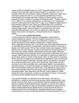 incepe sa bata iar sangele incepe sa circule. Imaginatia trebuie sa fie asa de
intensa incat sa poti simti viata din papusa distinct, la modul fizic. La a 7-a
expiratie lumina din mana dreapta a disparut complet in papusa iar corpul astral
al acesteia pulseaza si este viu. La a 8-a expiratie gandeste-te ca corpul
astral al figurinei iti accepta respiratia si incepe sa respire regulat. La a 9-a
expiratie pronunta-i numele si in acelasi timp exclama extatic: “Traieste, traieste,
fi viu!”. Ultimul “fi viu” trebuie rostit puternic, cu entuziasm si cu o credinta de
neclintit ca elementarul dorit este creat. Fii sigur ca in analogie cu legile naturii, o
fiinta perfecta a aparut in lume. Ajuns aici inveleste figura intr-o bucata de
matase pentru a o folosi mai incolo. Matasea e cunoscuta ca fiind cel mai bun
material magic izolator. Figurina trebuie sa o pastrezi intr-un loc favorit,
inaccesibil altei persoane; nici un strain nu tebuie sa o vada sau sa o
atinga. Ceea ce faci mai departe cu acest elementar tine de imaginatia
proprie.
Aici sunt cateva directii de actiune:
• Pentru inceput pune figura in fata ta si imagineaza-ti corpul astral si
mental emanand din papusa. Poti sa-ti imaginezi elementarul ca un om
minuscul. E la alegerea ta sa vezi in el un barbat sau o femeie, in
functie de felul sarcinii de indeplinit. Acelasi lucru e valabil si pentru
haine; imaginatia ta decide si aici. In functie de scop, poti sa legi elementarul de
un ritual ales de tine dinainte. Impregneaza-l chiar de la inceput cu ordinul de a
adopta orice forma doresti. Poti sa-i dai o marime de pitic sau de gigant, o forma
atractiva sau mai putin atractiva. Scopul urmarit joaca aici cel mai important rol.
Cum orice corp mental si astral e independent de timp sau spatiu, trebuie sa
comunici/impregnezi prin imaginatie aceste caracteristici in elementar chiar de la
inceput. Fiecare mag cand lucreaza cu un elementar e important sa-l lege de un
anumit ritual, pentru ca acesta in timp devine rutina, iar efectuarea lui va produce
efectul dorit fara ca magul sa-si mai foloseasca imaginatia si vointa. Cand lucrezi
cu un elementar pentru o perioada mai lunga, poti sa-l condensezi in asa grad
incat sa devina vizibil chiar si pentru ochii neantrenati. Oricum este mai bine
sa lucrezi cu el in forma invizibila, lucru care trebuie stabilit in instructiunile din
momentul creatiei. La inceput elementarul va indeplini sarcini la nivel mental, mai
tarziu la nivel astral si eventual si treburi fizice. Totul depinde de scopul pentru
care a fost creat elementarul. Scopul sarcinii trebuie incorporat in elementar in
momentul creatiei, dupa aceea fiind mai dificil sa-i imprimi calitati noi. Astfel
inainte de a crea un elementar, ar trebui sa scrii planul de actiune, in care toate
lucrurile sa fie bine stabilite inainte de a incepe creatia.
• Nu permite niciodata unui elementar sa te manevreze, chiar daca s-a
dezvoltat la un astfel de nivel incat poate produce actiuni independente in plan
mental, astral sau fizic. Dupa ce si-a indeplinit misiunea intotdeauna trimite-l in
figurina cu ajutorul ritualului ales dinainte; niciodata nu-I permite sa-si impuna
propria vointa. Intotdeauna fi sigur pe autoritatea si puterea ta magica stiind ca
viata si moartea elementarului depind de tine in forma figurinei de ceara ce
reprezinta corpul fizic al elementarului. Distrugerea figurinei sau scurgerea
condensatorului va cauza moartea elementarului prin descompunerea lui. Cum
 