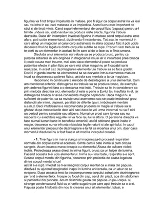 figurina va fi tot timpul impaturita in matase, poti fi sigur ca corpul astral nu va iesi
sau va intra in ea, caci matasea o va impiedica. Acest lucru este important de
stiut si de tinut minte. Cand separi elementarul de corpul fizic (papusa) pentru a-l
trimite undeva sau ordonandu-i sa produca niste efecte, figurina trebuie
dezvelita. Daca din intamplare invelesti figurina in matase cand corpul astral este
afara, poti ucide elementarul, dizolvandu-l instantaneu. Tot asa, in momentul in
care atingi un magician al carui corp astral este in afara corpului fizic il poti ucide
deoarece firul de legatura dintre corpurile subtile se rupe. Precum vezi trebuie sa
te porti cu un elementar in acelasi fel in care ai de-a face cu o fiinta umana.
Disolutia unui elementar nu trebuie sa se produca brusc, pentru ca
puterea eliberata isi are originea in magicianul insusi iar o intoarcere prea brusca
ii poate cauza mari traume, mai ales daca elementarul poate sa produca
puternice efecte in plan fizic pe care nici chiar magul nu ar fi capabil sa le
realizeze. In acest caz dezintegrarea elementarulu trebuie sa se faca gradat.
Deci fi in garda inainte ca elementarul sa se dezvolte intr-o asemenea masura
incat sa depaseasca puterea fizica, astrala sau mentala a ta ca magician.
Recomand in continuare 2 metode de dezintegrare a unui elementar. Cum
am mentionat anterior, distrugerea nu trebuie sa se produca brusc, de exemplu
prin arderea figurinii fara a o descarca mai intai. Trebuie sa iei in considerare ca
prin metoda descrisa aici, elementarul este o parte a Eu-lui tau insuflata in el, iar
distrugerea brusca ar avea consecinte magice neplacute. Daca magul nu e
suficient de puternic, ca sa reziste unui asemenea soc se poate imbolnavi grav:
disfunctii ale inimii, depresii, paralizii de diferite tipuri, imbolnaviri mentale
s.a.m.d. Deci intotdeauna e recomandata prudenta in magie si trebuie sa te
ghidezi dupa instructiunile date aici caci daca le vei urma intocmai nu va fi nici
un pericol pentru sanatate sau altceva. Numai un prost care ignora sau nu
respecta cu exactitate regulile isi va face rau lui si altora. O persoana dreapta va
face numai lucruri bune in beneficiul omenirii, astfel obtinand grade inalte in
magie, deoarece nu va infrunta niciodata legile naturii si ale spiritului. In cazul
unui elementar procesul de dezintegrare e la fel ca moartea unui om, doar daca
momentul disolutiei nu a fost fixat in alt mod la inceputul creatiei.
• 1. Tine figura in mana stanga si imagineaza-ti procesul respiratiei
normale din corpul astral al acesteia. Simte cum ii bate inima si cum circula
sangele. Acum incarca mana dreapta cu elementul Akasa de culoare violet-
inchis. Proiecteaza akasa direct in inima figurii, brusc ca un fulger de lumina.
Facand aceasta ti-ai ucis elementarul. Inima nu-I mai bate, respiratia s-a oprit.
Scoate corpul mental din figurina, deoarece prin proiectia de akasa legatura
dintre corpul mental si cel
astral s-a rupt. Imediat ce ti-ai imaginat corpul mental ca e afara din papusa,
dizolva-l cu ajutorul imaginatiei inapoi in lumina universala, ca un abur ce se
evapora. Dupa aceasta treci la descompunerea corpului astral prin dezintegrarea
pe rand a elementelor. Incepe cu focul din cap, aerul din piept, apa din abdomen
si pamantul din picioare. Acum deschide gaura din papusa -rupe-i capul- si
strange condensatorul fluid cu o hartie sugativa pe care apoi trebuie sa o arzi.
Papusa poate fi folosita din nou la crearea unui alt elementar, totusi, e
 