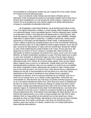 recomandabil sa o distrugi prin ardere sau sa o ingropi intr-un loc izolat. Acesta
ar fi modul normal de descompunere.
Acum voi descrie o alta metoda care de obicei e folosita cand un
elementar a fost condensat asa puternic incat poate indeplini sarcini fizice sau a
devenit prea incapatanat si nu mai asculta de vointa magului, scapand de sub
control. Ca sa te protejezi de orice reactie negativa din partea elementarului,
urmeaza cu exactitate urmatoarele instructiuni:
• 2. Pregateste o baie foarte fierbinte, cat de fierbinte poti indura si intra
in ea. Tine figura infasurata in matase, in mana stanga. Mana dreapta ai umplut-
o cu elementul akasa. Acum dezveleste figurina, tinand-o deasupra apei; imediat
ce ai dezvelit-o trimite o raza distructiva de Akasa exact in inima figurinei. Apoi
scufunda papusa in apa, gandindu-te ca toata puterea, toate abilitatile, intreaga
viata trece cu ajutorul apei in corpul tau, in sufletul si spiritul tau. Acest proces
reprezinta un mod aspru de dezintegrare a fiintei create, a elementarului tau.
Trupul, sufletul si spiritul tau accepta puterea intr-un mod mai tolerabil. Restul de
putere ramane in apa, iar tu esti protejat de reactii magice adverse. Acum iesi din
apa, usuca-te dar lasa papusa in cada, pana se raceste apa. Bucata de matase
cu care a fost invelita figurina poate fi lasata si ea in apa. Arunca apa rece, dar
asigura-te ca nimeni nu vine in contact cu aceasta apa. Daca ochii tai sunt
clarvazatori si observi ca papusa mai emana inca o aura, arunc-o din nou in apa
fierbinte, iar fluidul condensator amesteca-l cu apa. Poti face acest lucru si daca
nu vezi vreo emanatie. In sfarsit poti fi sigur ca orice urma de viata a disparut.
Ingroapa sau da foc papusii si bucatii de matase. Prin aceasta ultima operatie
elementarul este mort. Inainte de a termina acest capitol, vreau sa dau cateva
sfaturi magului care va lucra cu un elementar. Aceste sfaturi sunt de maxima
importanta pentru practician. Asa cum ora nasterii si a mortii la om sunt stabilite
prin destin, hotaraste si pentru elementarul tau durata de viata. Fixeaza exact
ziua si ora mortii pe care o vei urma la minut, chiar daca ai facut un elementar sa
traiasca ani de zile. E recomandabil sa scrii tot pentru a nu uita nimic. Daca
elementarul a fost creat si condensat in asa maniera incat e capabil sa
vorbeasca ca oamenii, el te va ruga sau ameninta sa nu-l distrugi. Sub nici un
motiv sa nu-I promiti ceva, sa nu cedezi in fata rugamintilor, minciunilor sau
amenintarilor lui. Mai devreme sau mai tarziu vei pierde controlul asupra lui ceea
ce ar fi intr-adevar dezastruos pentru tine. Chiar daca te-a servit cu loialitate ani
de zile si ai inceput sa tii la el, trebuie sa-l distrugi cu sange rece atunci cand ii
vine ceasul. Incepe actul descompunerii fara mila, la fel cum ai face orice alta
operatie magica. E importanta fixarea datei mortii elementarului, caci daca ceva
s-ar intampla cu tine sau ai muri, acesta se va dizolva imediat ce ar ajunge la
timpul programat de tine. Chiar plecat il poti dezintegra din sfera Akasica. Nu voi
descrie aici metoda pentru ca nu intra in scopul acestei carti. Dar fiind in sfera
astrala si fiind un mag perfect vei sti automat cum sa faci acest lucru. Daca
perioada de viata nu-I este limitata, elementarul va trai sute de ani dupa moartea
creatorului sau, fiind viabil in continuare. Intre timp s-ar transforma intr-un
spiridus, gnom sau vampir si in akasa, creatorul sau va fi responsabil pentru
toate actiunile elementarului.
 