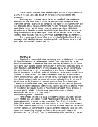 Acum se pune intrebarea cati elementari poti crea? Aici raspunde fiecare
pentru el. Fiecare va decide de cati are nevoie pentru el sau pentru alte
persoane.
Unii magi au o duzina de elementari ca servitori loiali care indeplinesc
orice sarcina li se incredinteaza. Astfel, de exemplu magicianul poate avea
elementari care sa-l avertizeze de pericolele care il pandesc, sau elementari care
sa-l protejeze, altii sa-I aduca informatii etc. Nu este nevoie sa notam aici toate
posibilitatile pentru ca totul tine de ceea ce doreste magicianul. Statuile si
picturile care vorbeau in templele din antichitate pot fi considerate ca tinand de
magia elementarilor. Legenda despre Golem, despre care se spune ca a fost
creat de catre inteleptul Rabbi Low din Praga, duce tot la magia elementarilor.
Dar in acest caz, Golemul a fost creat prin ritualuri kabbalistice. Oricine
cunoaste mistica kabbalista e informat de aceste lucruri. Sinteza ramane la fel
cum a fost prezentata in aceasta metoda.
METODA 3:
Inainte de a o prezenta trebuie sa spun ca este o metoda putin cunoscuta,
fiind practicata numai de cativa adepti orientali. Daca magicianul decide sa
foloseasca aceasta a 3-a metoda, trebuie sa tina cont, bineinteles, de tot ce am
spus pana acum despre crearea elementarilor. In primul rand trebuie sa scrie un
plan de actiune, reflectand foarte profund asupra scopului crearii elementarului
si a sarcinii acestuia. In plus, sa se gandeasca la ce forma va lua acesta, de
barbat, femeie sau hermafrodit. Mai mult, trebuie sa-l denumeasca si sa-i noteze
numele. De asemenea nu uita sa-I fixezi durata de viata, ziua si ora exacta a
mortii elelementarului. Daca vrei sa-l creezi pentru tine vei proiecta energia prin
tine, daca il faci pentru alta persoana vei executa proiectia direct din univers. In
plus trebuie sa alegi metoda de chemare, printr-un ritual, formula sau gest.
Trebuie sa decizi daca vrei sa legi elementarul de o papusa, talisman, pantaclu;
sa alegi un loc unde acesta sa fie tinut sa nu fie atins de persoane straine. Avand
in considerare cele spuse mai sus si notandu-le cu grija poti incepe practica. In
aceasta a treia metoda voi descrie crearea unui elementar cu ajutorul
elementului foc, pentru uzul magicianului.
Alcatuirea diagramei/ “klichor-ului”:
• Deseneaza un cerc pe o foaie, in mijloc trei patrate, unul peste celalalt
astfel incat sa obtii un octogon regulat. Acest octogon indica ca ai de-a face cu
cele 4 elemente in forma lor pozitiva si negativa. Cercul reprezinta totul –
principiul Akasa din care elementele s-au nascut. In centru deseneaza un semn
care sa fie simbolul elementarului. Hartia pe care desenezi trebuie sa fie suficient
de mare astfel incat elementarul sa incapa in centrul octogonului stand pe semn.
Acum graveaza acelasi semn pe un disc mic de cupru, argint sau aur, in
diamentru de 1 cm (1/2 inch). Daca nu aveti aceste metale puteti folosi o bucata
 